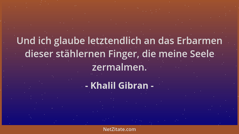 Khalil Gibran - Und ich glaube letztendlich an das Erbarmen dieser stählernen Finger, die meine Seele zermalmen....