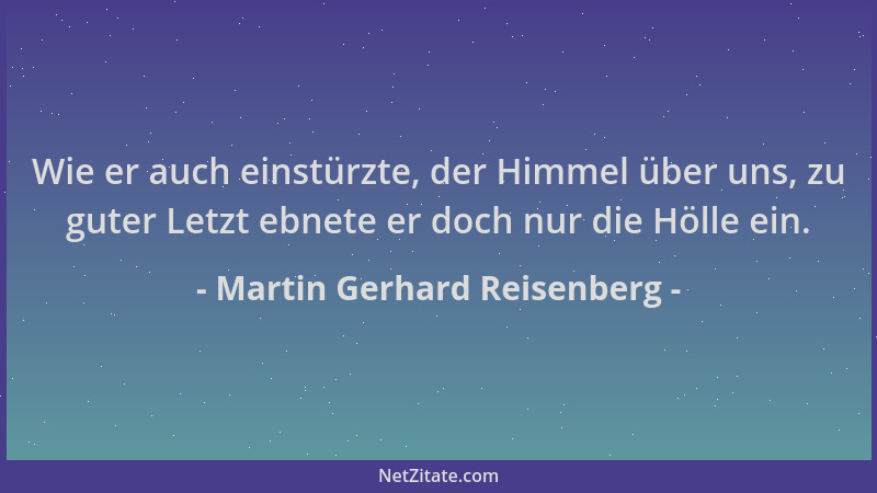 Martin Gerhard Reisenberg - Wie er auch einstürzte, der Himmel über uns, zu guter Letzt ebnete er doch nur die Hölle ein....