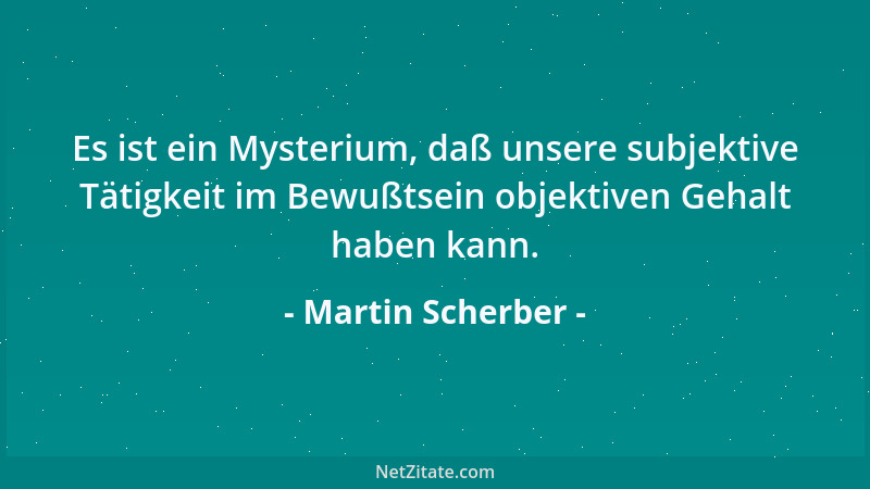 Martin Scherber - Es ist ein Mysterium, daß unsere subjektive Tätigkeit im Bewußtsein objektiven Gehalt haben kann....
