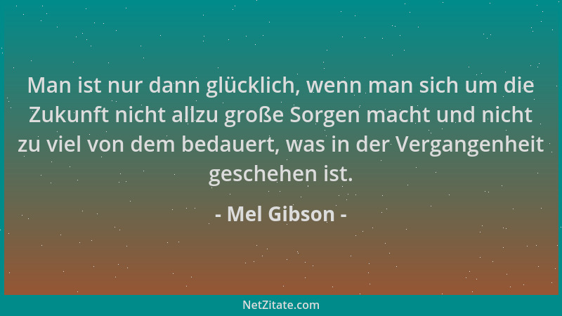Mel Gibson - Man ist nur dann glücklich, wenn man sich um die Zukunft nicht allzu große Sorgen macht und nicht zu viel von...