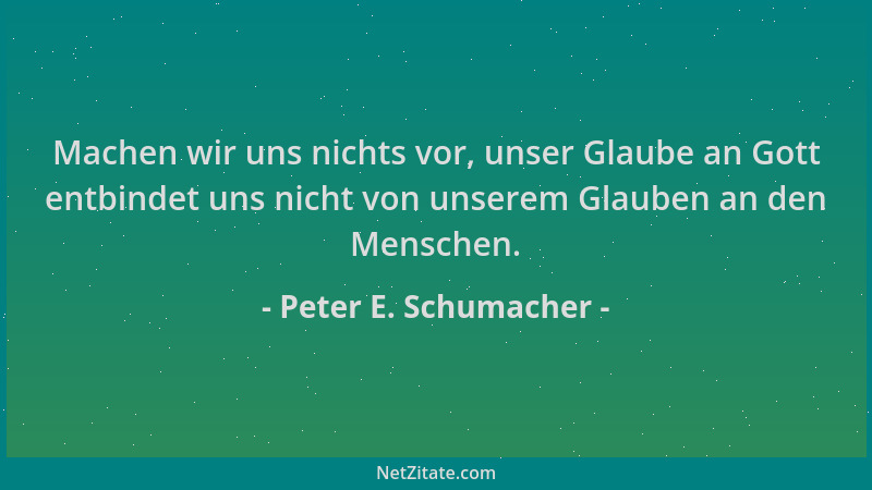 Peter E. Schumacher - Machen wir uns nichts vor, unser Glaube an Gott entbindet uns nicht von unserem Glauben an den Mensch...