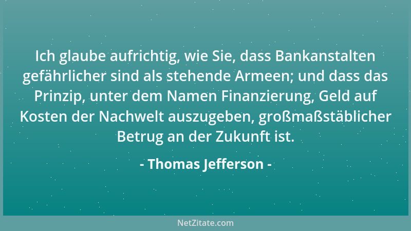 Thomas Jefferson - Ich glaube aufrichtig, wie Sie, dass Bankanstalten gefährlicher sind als stehende Armeen; und dass das P...