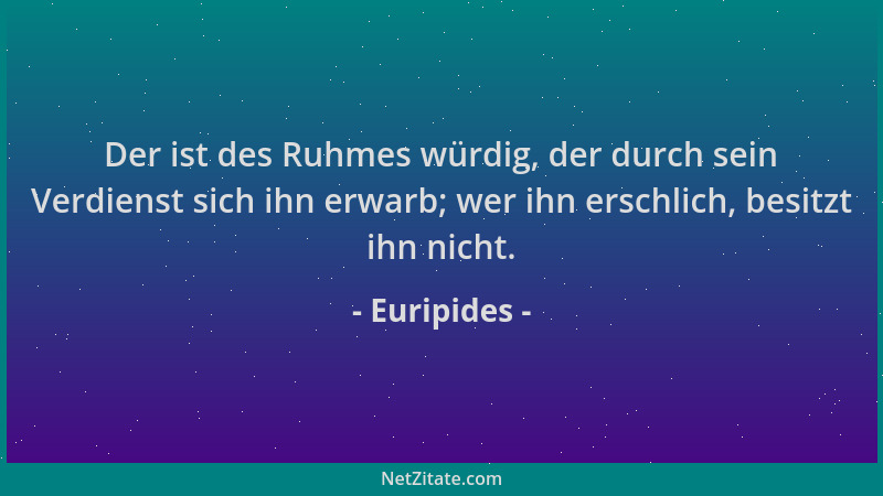 Euripides - Der ist des Ruhmes würdig, der durch sein Verdienst sich ihn erwarb; wer ihn erschlich, besitzt ihn nicht....