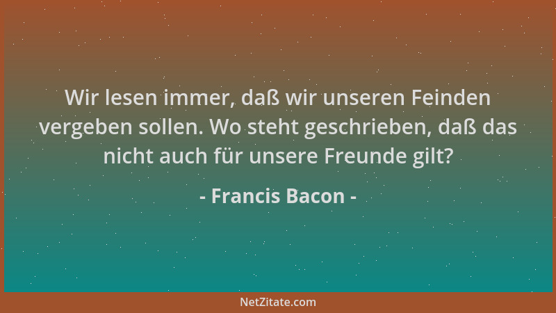 Francis Bacon - Wir lesen immer, daß wir unseren Feinden vergeben sollen. Wo steht geschrieben, daß das nicht auch für unse...