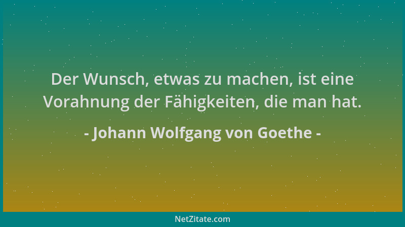 Johann Wolfgang von Goethe - Der Wunsch, etwas zu machen, ist eine Vorahnung der Fähigkeiten, die man hat....