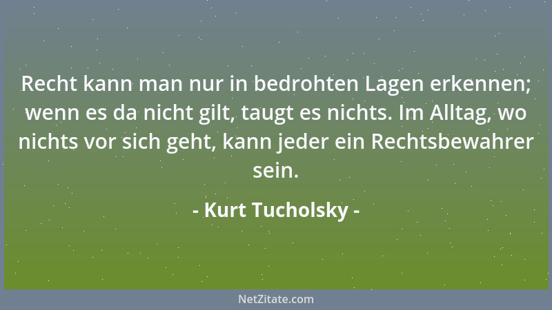 Kurt Tucholsky - Recht kann man nur in bedrohten Lagen erkennen; wenn es da nicht gilt, taugt es nichts. Im Alltag, wo nich...