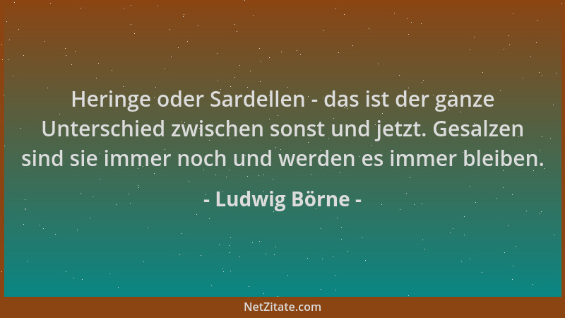 Ludwig Börne - Heringe oder Sardellen - das ist der ganze Unterschied zwischen sonst und jetzt. Gesalzen sind sie immer noc...