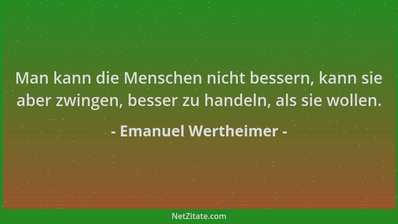 Emanuel Wertheimer - Man kann die Menschen nicht bessern, kann sie aber zwingen, besser zu handeln, als sie wollen....