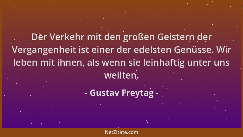 Gustav Freytag - Der Verkehr mit den großen Geistern der Vergangenheit ist einer der edelsten Genüsse. Wir leben mit ihnen,...