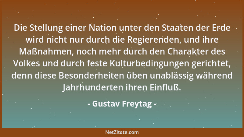 Gustav Freytag - Die Stellung einer Nation unter den Staaten der Erde wird nicht nur durch die Regierenden, und ihre Maßnah...