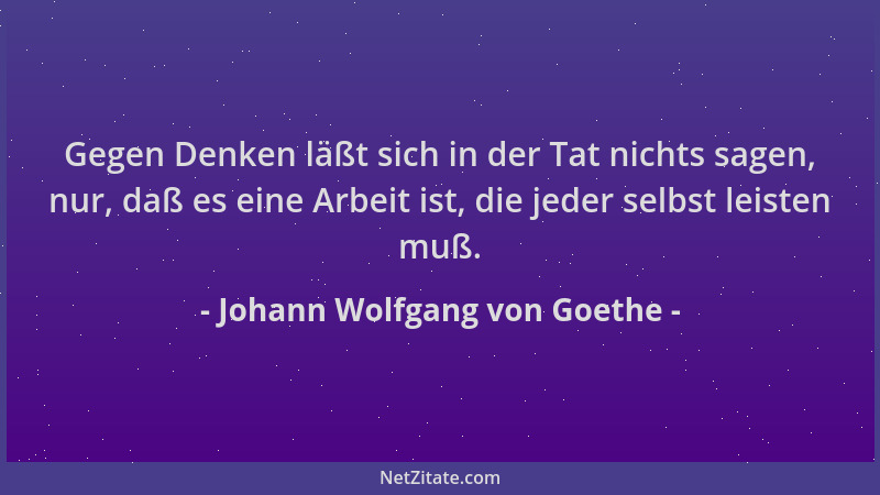 Johann Wolfgang von Goethe - Gegen Denken läßt sich in der Tat nichts sagen, nur, daß es eine Arbeit ist, die jeder selbst...