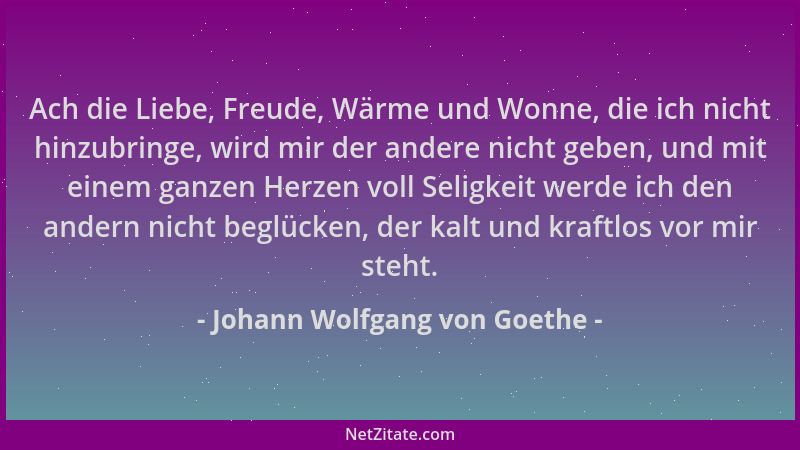 Johann Wolfgang von Goethe - Ach die Liebe, Freude, Wärme und Wonne, die ich nicht hinzubringe, wird mir der andere nicht g...