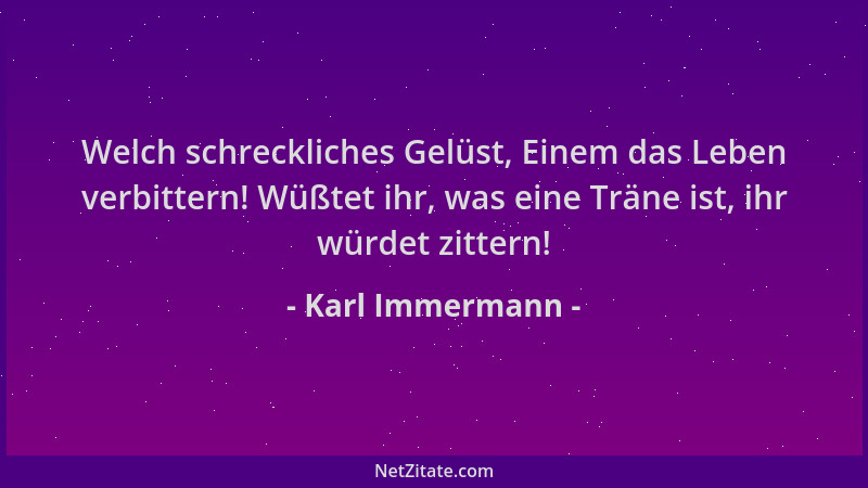 Karl Immermann - Welch schreckliches Gelüst, Einem das Leben verbittern! Wüßtet ihr, was eine Träne ist, ihr würdet zittern...