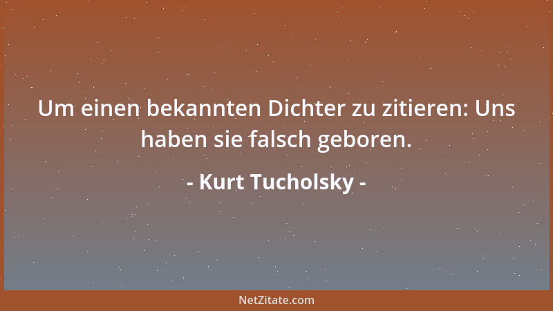 Kurt Tucholsky - Um einen bekannten Dichter zu zitieren: Uns haben sie falsch geboren....