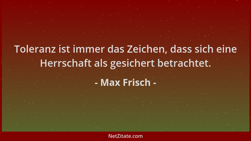 Max Frisch - Toleranz ist immer das Zeichen, dass sich eine Herrschaft als gesichert betrachtet....