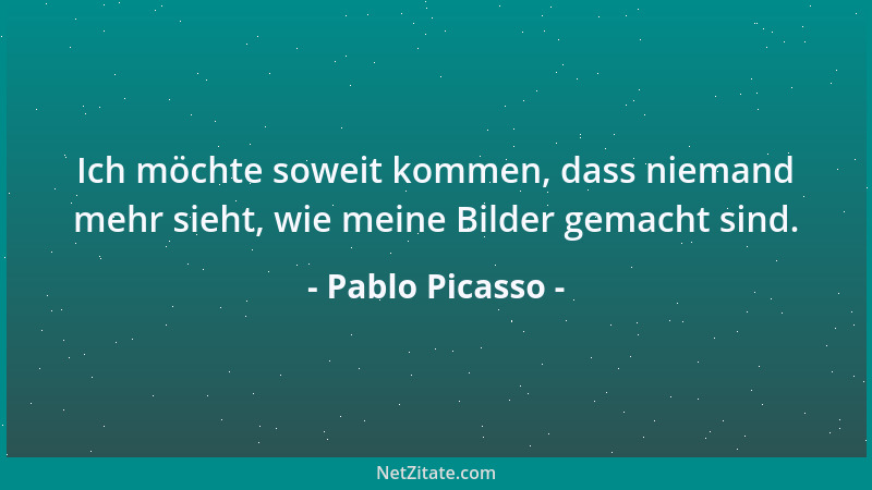 Pablo Picasso - Ich möchte soweit kommen, dass niemand mehr sieht, wie meine Bilder gemacht sind....
