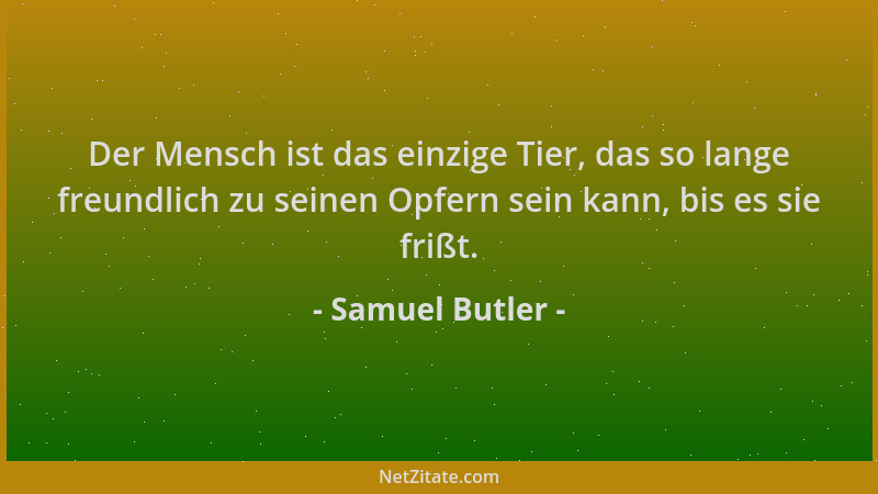 Samuel Butler - Der Mensch ist das einzige Tier, das so lange freundlich zu seinen Opfern sein kann, bis es sie frißt....