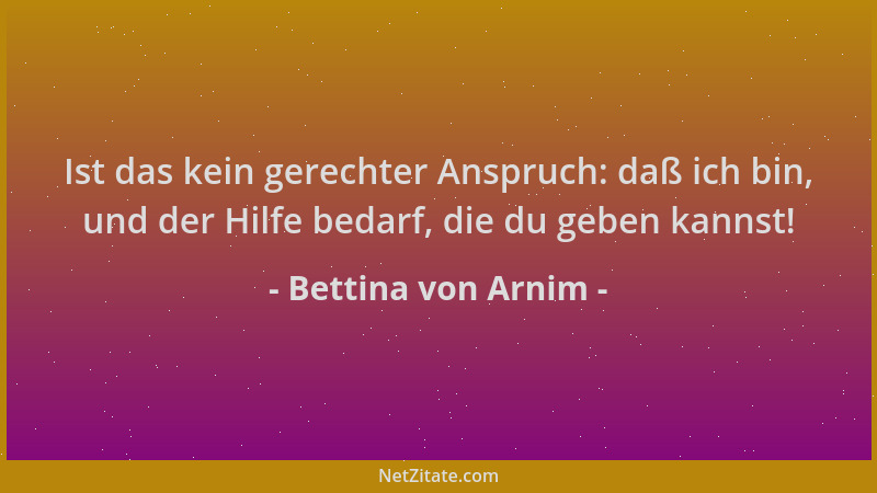 Bettina von Arnim - Ist das kein gerechter Anspruch: daß ich bin, und der Hilfe bedarf, die du geben kannst!...
