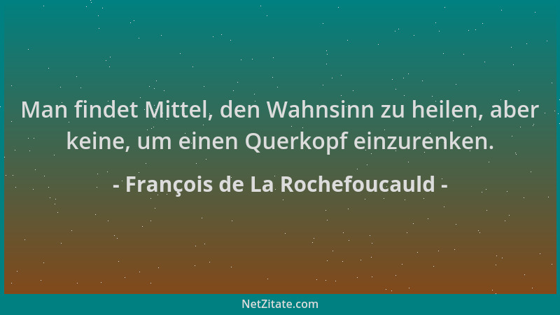 François de La Rochefoucauld - Man findet Mittel, den Wahnsinn zu heilen, aber keine, um einen Querkopf einzurenken....