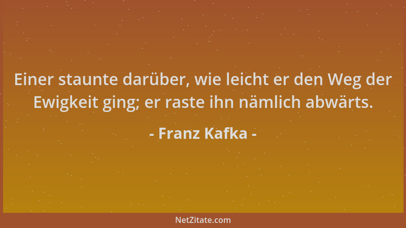 Franz Kafka - Einer staunte darüber, wie leicht er den Weg der Ewigkeit ging; er raste ihn nämlich abwärts....