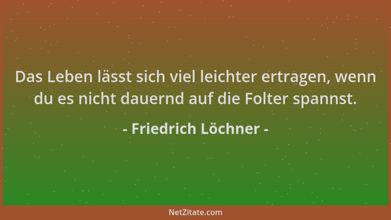 Friedrich Löchner - Das Leben lässt sich viel leichter ertragen, wenn du es nicht dauernd auf die Folter spannst....