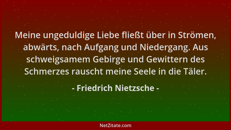 Friedrich Nietzsche - Meine ungeduldige Liebe fließt über in Strömen, abwärts, nach Aufgang und Niedergang. Aus schweigsame...
