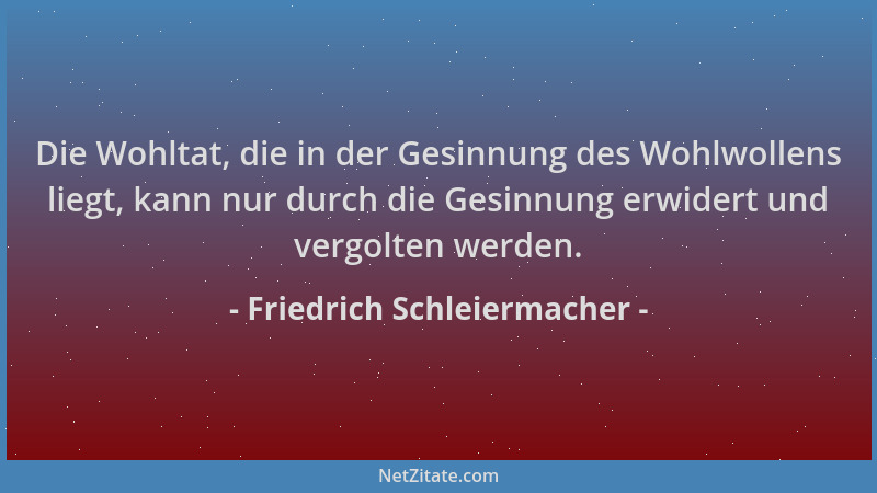 Friedrich Schleiermacher - Die Wohltat, die in der Gesinnung des Wohlwollens liegt, kann nur durch die Gesinnung erwidert u...