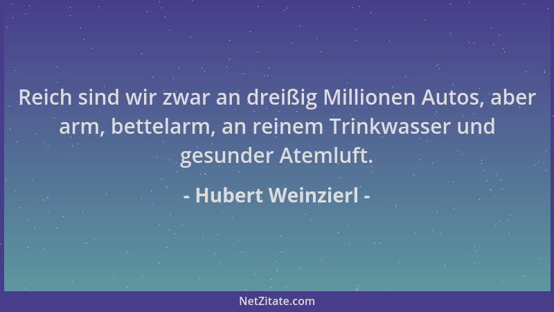 Hubert Weinzierl - Reich sind wir zwar an dreißig Millionen Autos, aber arm, bettelarm, an reinem Trinkwasser und gesunder...