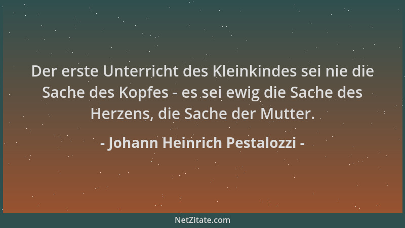 Johann Heinrich Pestalozzi - Der erste Unterricht des Kleinkindes sei nie die Sache des Kopfes - es sei ewig die Sache des...