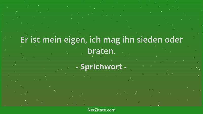 Sprichwort - Er ist mein eigen, ich mag ihn sieden oder braten....