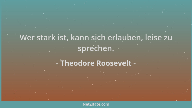 Theodore Roosevelt - Wer stark ist, kann sich erlauben, leise zu sprechen....