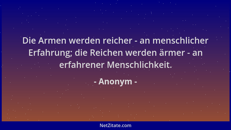 Anonym - Die Armen werden reicher - an menschlicher Erfahrung; die Reichen werden ärmer - an erfahrener Menschlichkeit....