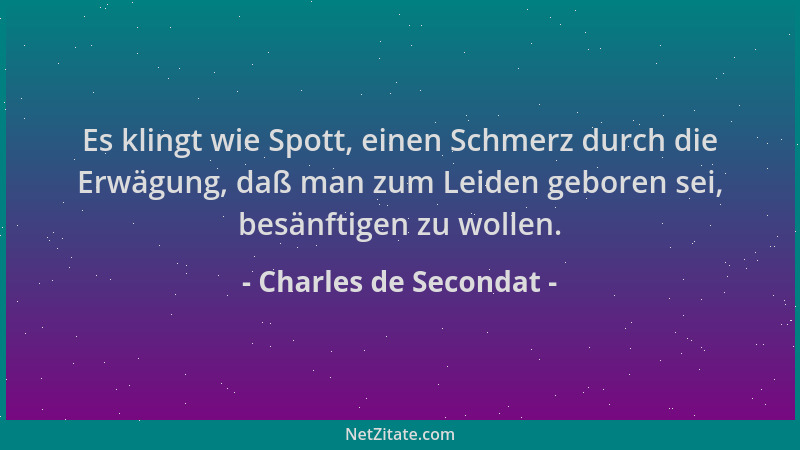 Charles de Secondat - Es klingt wie Spott, einen Schmerz durch die Erwägung, daß man zum Leiden geboren sei, besänftigen zu...