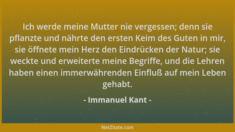 Immanuel Kant - Ich werde meine Mutter nie vergessen; denn sie pflanzte und nährte den ersten Keim des Guten in mir, sie öf...