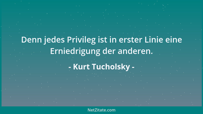 Kurt Tucholsky - Denn jedes Privileg ist in erster Linie eine Erniedrigung der anderen....