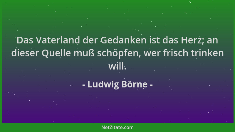 Ludwig Börne - Das Vaterland der Gedanken ist das Herz; an dieser Quelle muß schöpfen, wer frisch trinken will....