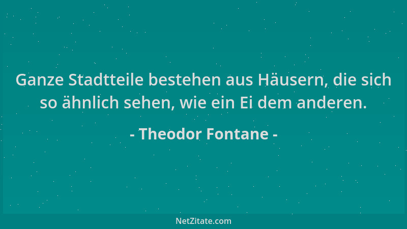 Theodor Fontane - Ganze Stadtteile bestehen aus Häusern, die sich so ähnlich sehen, wie ein Ei dem anderen....