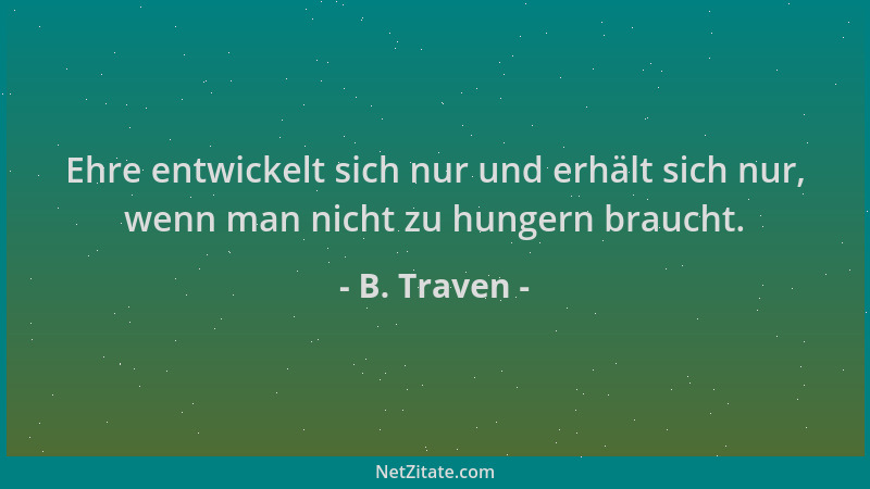 B. Traven - Ehre entwickelt sich nur und erhält sich nur, wenn man nicht zu hungern braucht....