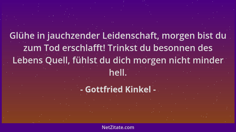 Gottfried Kinkel - Glühe in jauchzender Leidenschaft, morgen bist du zum Tod erschlafft! Trinkst du besonnen des Lebens Que...