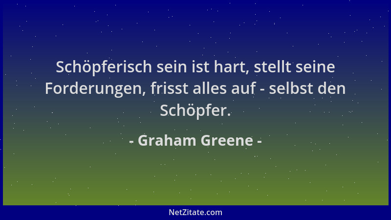Graham Greene - Schöpferisch sein ist hart, stellt seine Forderungen, frisst alles auf - selbst den Schöpfer....
