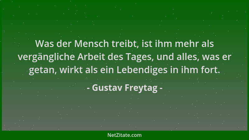 Gustav Freytag - Was der Mensch treibt, ist ihm mehr als vergängliche Arbeit des Tages, und alles, was er getan, wirkt als...