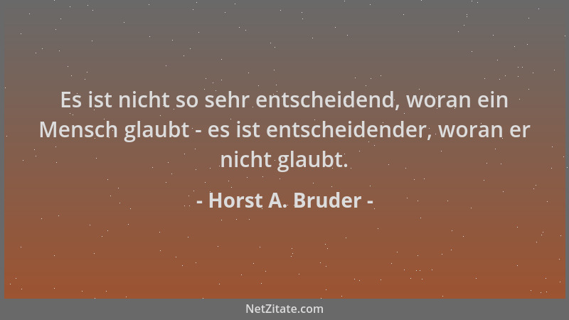 Horst A. Bruder - Es ist nicht so sehr entscheidend, woran ein Mensch glaubt - es ist entscheidender, woran er nicht glaubt...