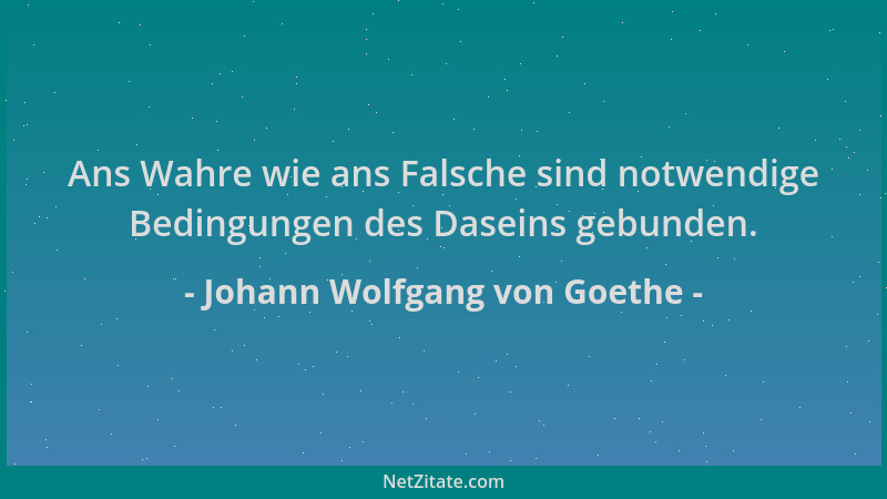 Johann Wolfgang von Goethe - Ans Wahre wie ans Falsche sind notwendige Bedingungen des Daseins gebunden....