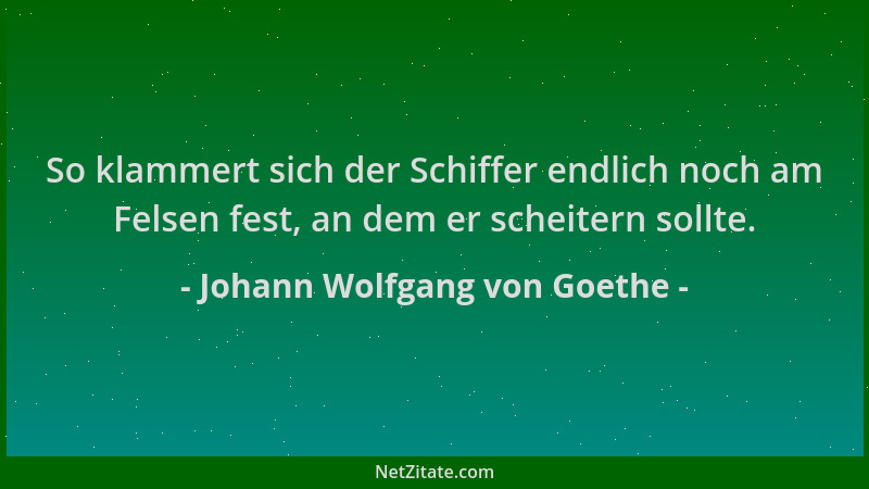 Johann Wolfgang von Goethe - So klammert sich der Schiffer endlich noch am Felsen fest, an dem er scheitern sollte....