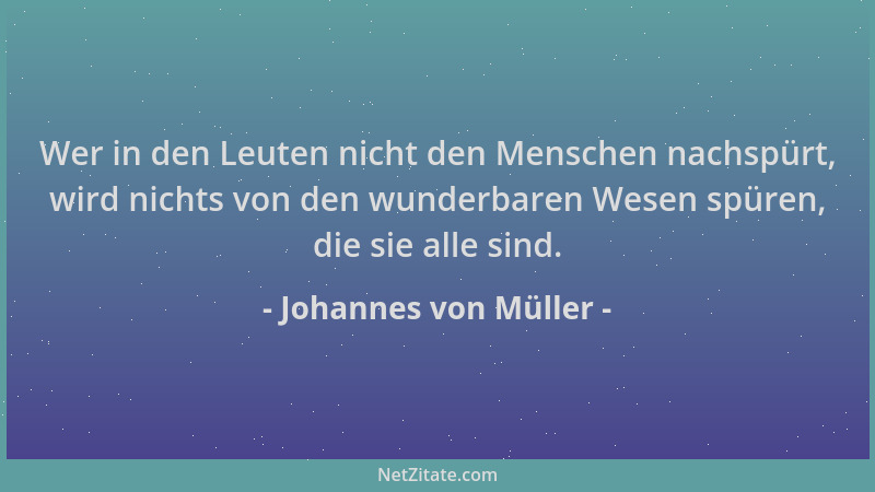 Johannes von Müller - Wer in den Leuten nicht den Menschen nachspürt, wird nichts von den wunderbaren Wesen spüren, die sie...
