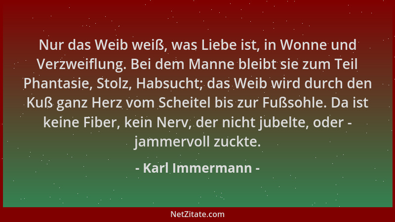 Karl Immermann - Nur das Weib weiß, was Liebe ist, in Wonne und Verzweiflung. Bei dem Manne bleibt sie zum Teil Phantasie,...