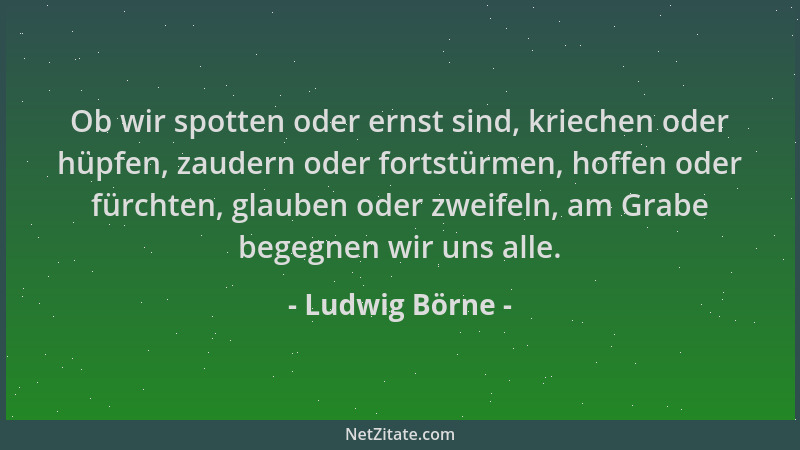 Ludwig Börne - Ob wir spotten oder ernst sind, kriechen oder hüpfen, zaudern oder fortstürmen, hoffen oder fürchten, glaube...