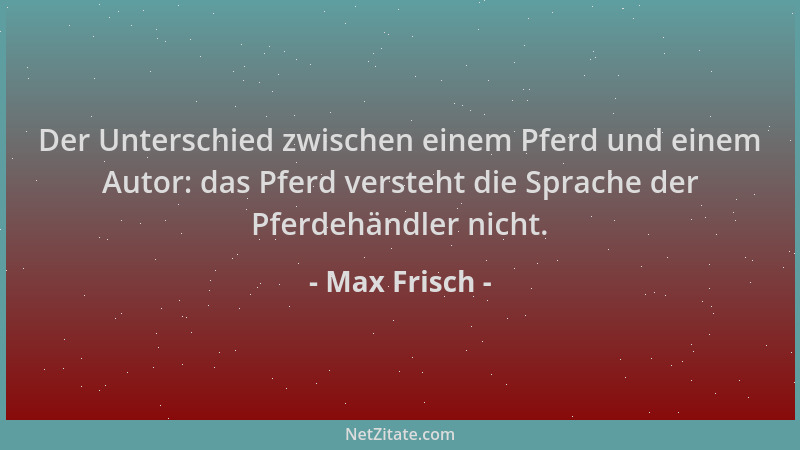 Max Frisch - Der Unterschied zwischen einem Pferd und einem Autor: das Pferd versteht die Sprache der Pferdehändler nicht....