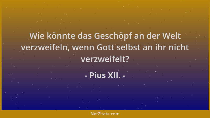 Pius XII. - Wie könnte das Geschöpf an der Welt verzweifeln, wenn Gott selbst an ihr nicht verzweifelt?...