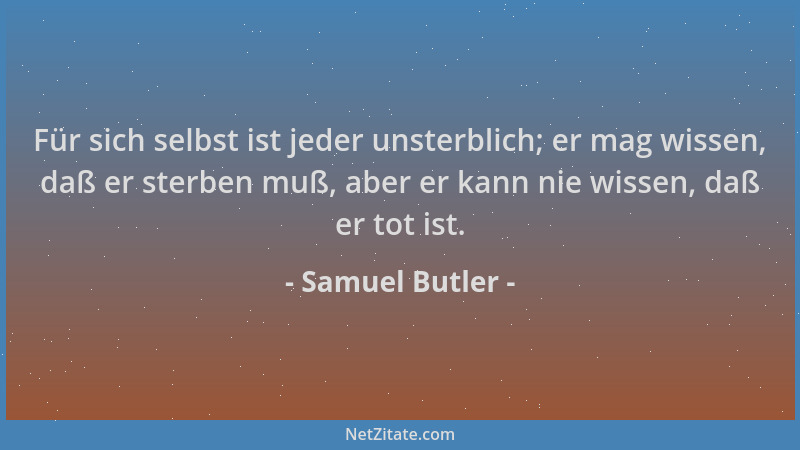 Samuel Butler - Für sich selbst ist jeder unsterblich; er mag wissen, daß er sterben muß, aber er kann nie wissen, daß er t...